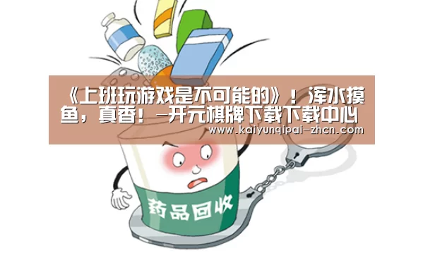 《上班玩游戏是不可能的》!浑水摸鱼,真香!-开元棋牌下载下载中心(图2) 客户端安装