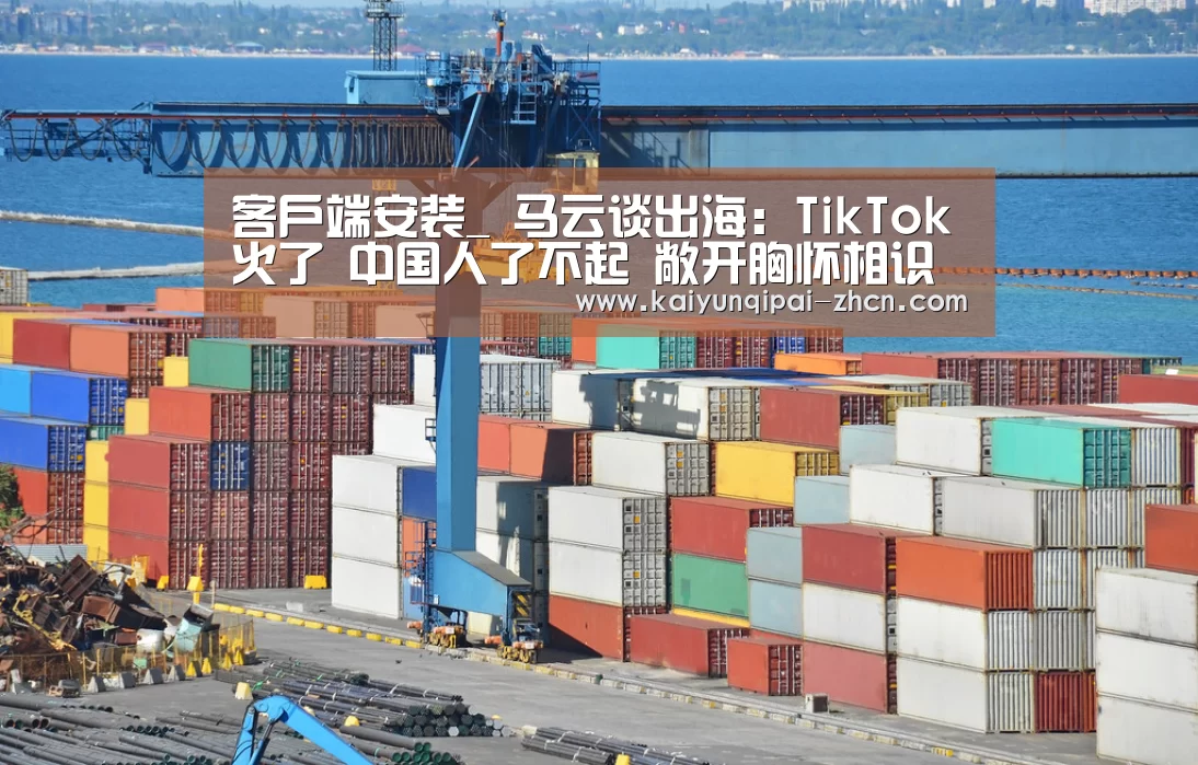 客户端安装_
马云谈出海:TikTok火了 中国人了不起 敞开胸怀相识世界(图1) 客户端安装